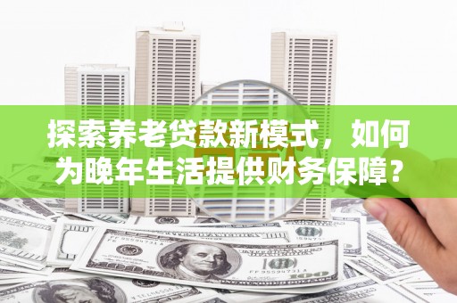 麦积探索养老贷款新模式，如何为晚年生活提供财务保障？