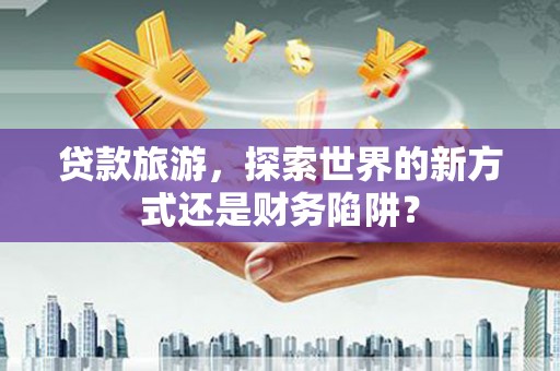 麦积贷款旅游，探索世界的新方式还是财务陷阱？